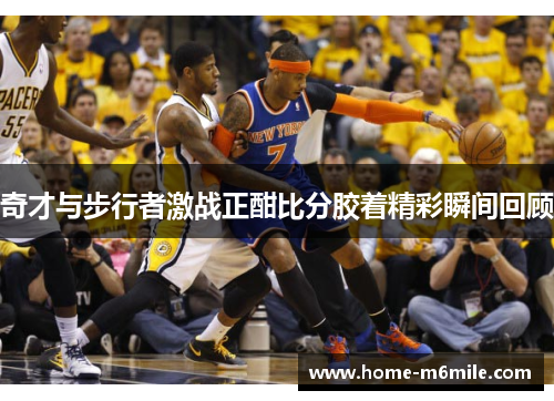 奇才与步行者激战正酣比分胶着精彩瞬间回顾