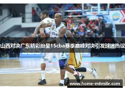 山西对决广东精彩纷呈15cba赛季巅峰对决引发球迷热议